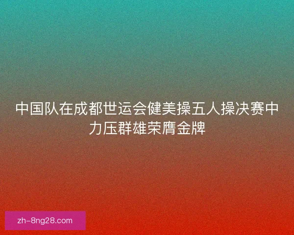 中国队在成都世运会健美操五人操决赛中力压群雄荣膺金牌 中国队在成都世运会健美操五人操决赛中力压群雄荣膺金牌