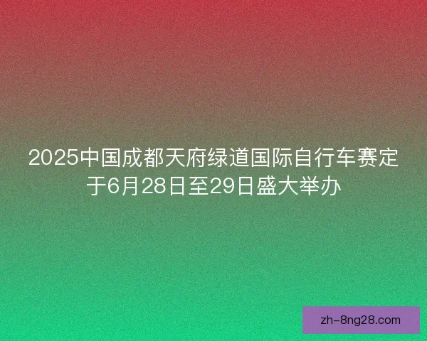 2025中国成都天府绿道国际自行车赛定于6月28日至29日盛大举办