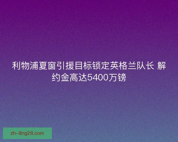 利物浦夏窗引援目标锁定英格兰队长 解约金高达5400万镑