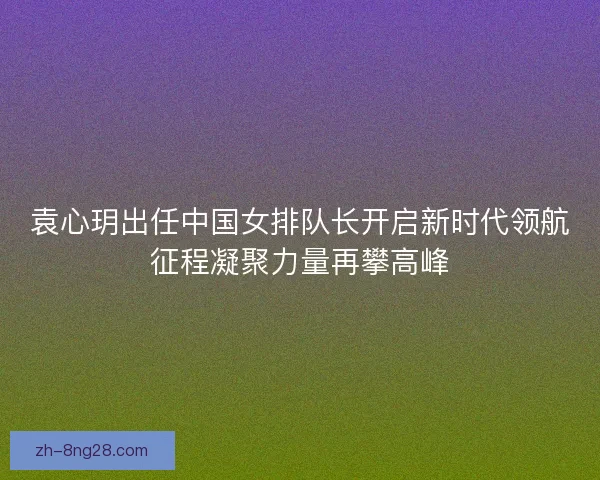 袁心玥出任中国女排队长开启新时代领航征程凝聚力量再攀高峰