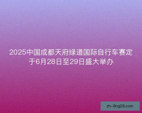 2025中国成都天府绿道国际自行车赛定于6月28日至29日盛大举办