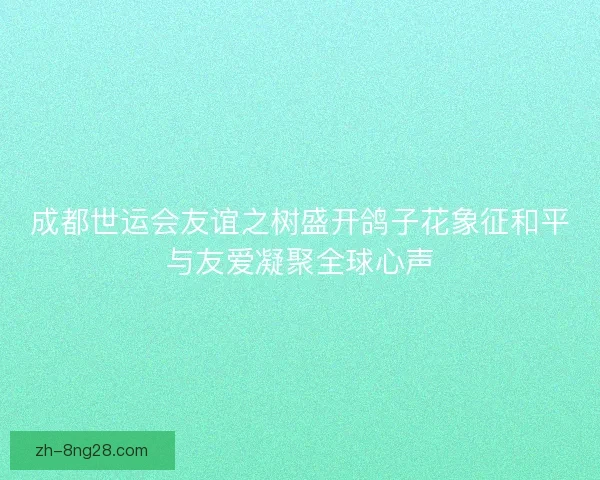 成都世运会友谊之树盛开鸽子花象征和平与友爱凝聚全球心声 成都世运会友谊之树盛开鸽子花象征和平与友爱凝聚全球心声