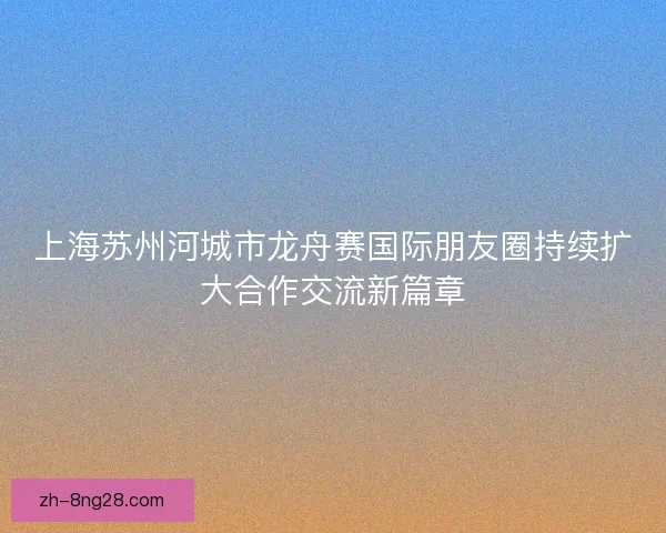 上海苏州河城市龙舟赛国际朋友圈持续扩大合作交流新篇章 上海苏州河城市龙舟赛国际朋友圈持续扩大合作交流新篇章