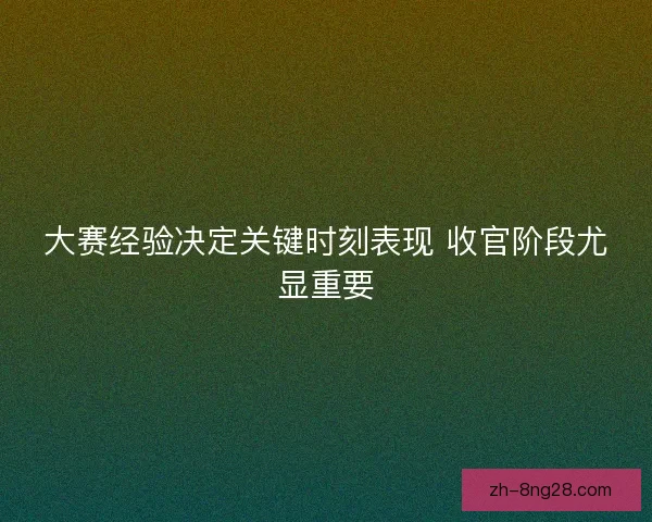 大赛经验决定关键时刻表现 收官阶段尤显重要 大赛经验决定关键时刻表现 收官阶段尤显重要