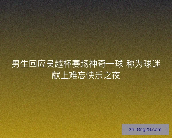 男生回应吴越杯赛场神奇一球 称为球迷献上难忘快乐之夜 男生回应吴越杯赛场神奇一球 称为球迷献上难忘快乐之夜