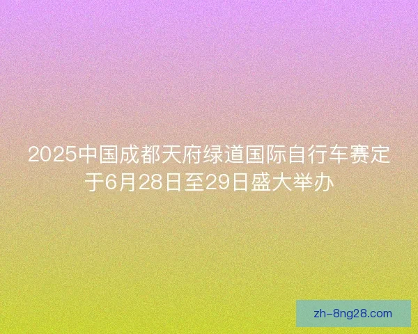 2025中国成都天府绿道国际自行车赛定于6月28日至29日盛大举办 2025中国成都天府绿道国际自行车赛定于6月28日至29日盛大举办