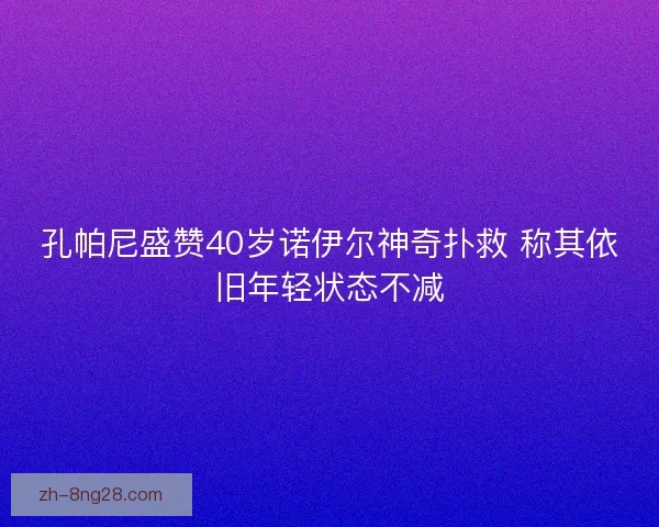 孔帕尼盛赞40岁诺伊尔神奇扑救 称其依旧年轻状态不减
