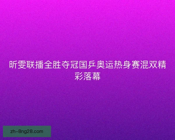 昕雯联播全胜夺冠国乒奥运热身赛混双精彩落幕 昕雯联播全胜夺冠国乒奥运热身赛混双精彩落幕